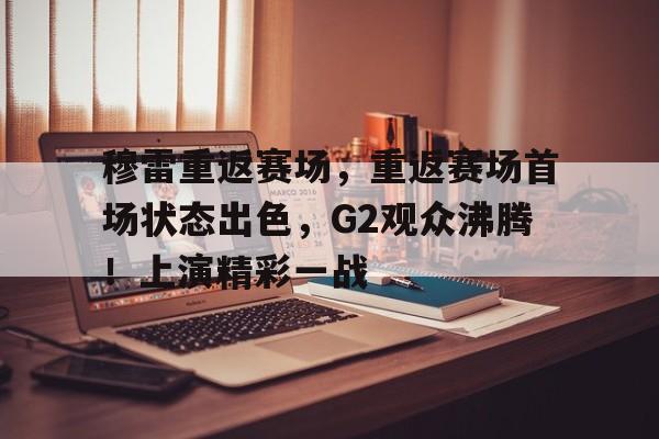 九游官网-包含穆雷重返赛场，重返赛场首场状态出色，G2观众沸腾！上演精彩一战的词条