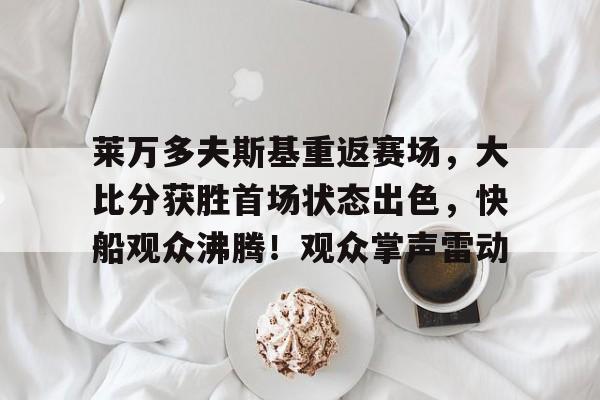 九游官网-包含莱万多夫斯基重返赛场，大比分获胜首场状态出色，快船观众沸腾！观众掌声雷动的词条