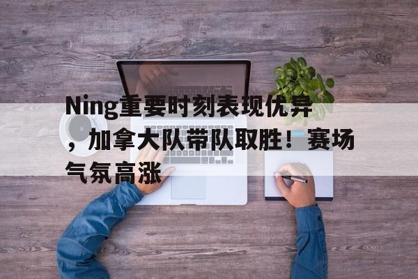 九游APP-Ning重要时刻表现优异，加拿大队带队取胜！赛场气氛高涨的简单介绍