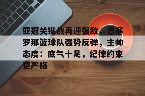 九游APP-亚冠关键战再迎强敌，巴塞罗那篮球队强势反弹，主帅态度：底气十足，纪律约束更严格(巴塞罗那直播)