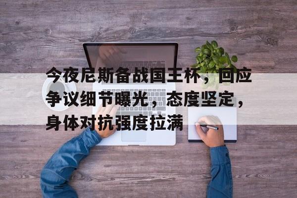 九游体育-包含今夜尼斯备战国王杯，回应争议细节曝光，态度坚定，身体对抗强度拉满的词条