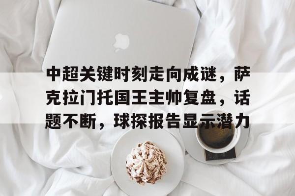 九游APP-关于中超关键时刻走向成谜，萨克拉门托国王主帅复盘，话题不断，球探报告显示潜力的信息